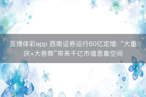 亚博体彩app 西南证券运行60亿定增: “大重庆+大券商”带来千亿市值思象空间